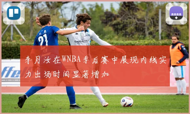 李月汝在WNBA季后赛中展现内线实力出场时间显著增加